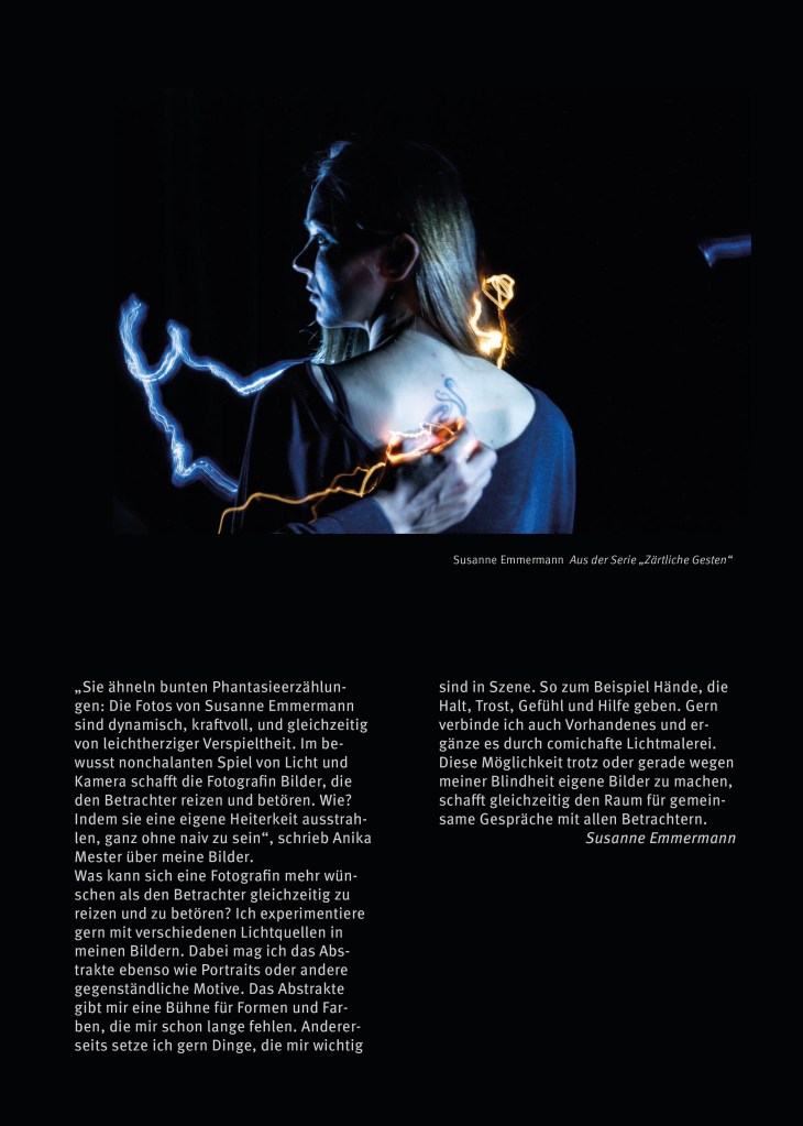 Das Portfolio der Blinden Fotografen in Berlin von 2024/2025.  

Seite 13:

Oben ein Bild. Susanne Emmermann, Aus der Serie „Zärtliche Gesten“

Eine Person in Rückenansicht mit einer Hand, die sich dem Rücken nähert. Bunte Leuchtspuren.
Ein farbiges Querformat. Im Zentrum eine weibliche Person mit langem Haar, von hinten gesehen mit nach links gedrehtem Kopf. Sie trägt ein dunkles Hemd mit großem runden Aussschnitt, der eine abstrakte Tätowierung entlang der Wirbelsäule sehen läßt. Eine männlich aussehende Hand kommt von unten ins Bild und liegt mit leicht gekrümmten Fingern am Rand des Ausschnitts. Am Haar der Frau entlang, um ihren Körper herum bis zur Hand laufen gelbe und blaue Lichtspuren.
Das Foto zeigt vor schwarzem Hintergrund eine Person in bläulichem Lichtschein, zu dem die kräftig gelborangenen Lichtspuren die Komplementärfarbe bilden. Die dunkle Kleidung schimmert bläulich und ins nach links gewandte Gesicht der Frau fällt ein bläulicher Schimmer leicht von unten, der ihr Profil und die Wange geheimnisvoll beleuchtet. Das sichtbare Auge ist geöffnet. Ihr langes glattes Haar fällt vorn vor den Schultern herab und ist für uns nur hinter dem Profil unterhalb des Kinns und im Nacken zu sehen. Es hat einen gelblichen Schimmer und fällt hinter dem Ohr herab, das dadurch sichtbar im Zentrum des Bildes seine Kontur zeigt. Von rechts beleuchtet eine Lichtquelle Haar, Rückenaussschnitt und Hand flächig. Die ebenfalls bläuliche Tätowierung umspielt mit spielerisch geschwungenen Linien die leicht hervorstehende Wirbelsäule. Der Ausschnitt ist breit und auf beiden Seiten der Wirbelsäule sehen wir den Ansatz der Schulterblätter. Die Hand auf dem Rücken ist beinah in Schreibhaltung und berührt die Haut nur ganz leicht. Zwischen Daumen und Zeigefinger entspringt eine orangefarbene unregelmäßig gewundene Linie und läuft schräg nach links unten zum  Bildrand. Eine zweite, bläulichweiße Lichtspur setzt am linken Oberarm der Frau an, läuft gezackt aufwärts bis fast zum linken Bildrand, beschreibt einen Halbkreis nach unten und setzt das Zickzack bis zur Schulterlinie waagerecht fort. Sie wirkt wie ein in die Luft gemalter ausgestreckter Arm. Direkt am rechten Bildrand steht in Höhe der Nase der Frau eine kurze blaue Lichtspur waagerecht in der Luft wie eine unterbrochene Fortsetzung der Linie, die zur Schulter führt. Rechts neben dem Kopf der Frau ringelt sich eine weitere kräftig orangegelbe Lichtspur ins Haar der Frau. Sie steigt von der Schulter auf, bildet eine kleine Spirale und sinkt dann zu einer intensiv leuchtenden Lichtblüte herab. Eine gedachte Linie zur gelben Leuchtspur in der Hand auf dem Rücken erzeugt die Illusion, das Licht ginge durch den Körper hindurch in die Hand.
(Beschrieben von Katrin Heidorn)
Text: 

„Sie ähneln bunten Phantasieerzählun-
gen: Die Fotos von Susanne Emmermann
sind dynamisch, kraftvoll, und gleichzeitig
von leichtherziger Verspieltheit. Im be-
wusst nonchalanten Spiel von Licht und
Kamera schafft die Fotografin Bilder, die
den Betrachter reizen und betören. Wie?
Indem sie eine eigene Heiterkeit ausstrah-
len, ganz ohne naiv zu sein“, schrieb Anika
Mester über meine Bilder.
Was kann sich eine Fotografin mehr wün-
schen als den Betrachter gleichzeitig zu
reizen und zu betören? Ich experimentiere
gern mit verschiedenen Lichtquellen in
meinen Bildern. Dabei mag ich das Abs-
trakte ebenso wie Portraits oder andere
gegenständliche Motive. Das Abstrakte
gibt mir eine Bühne für Formen und Far-
ben, die mir schon lange fehlen. Anderer-
seits setze ich gern Dinge, die mir wichtig
sind in Szene. So zum Beispiel Hände, die
Halt, Trost, Gefühl und Hilfe geben. Gern
verbinde ich auch Vorhandenes und er-
gänze es durch comichafte Lichtmalerei.
Diese Möglichkeit trotz oder gerade wegen
meiner Blindheit eigene Bilder zu machen,
schafft gleichzeitig den Raum für gemein-
same Gespräche mit allen Betrachtern.
Susanne Emmermann”

