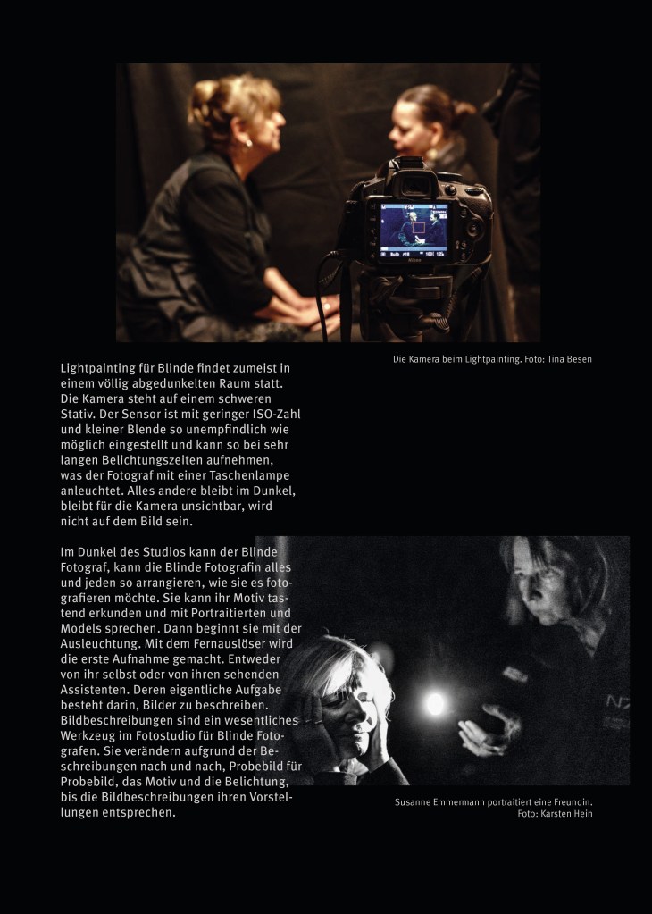 Das Portfolio der Blinden Fotografen in Berlin von 2024/2025.  

Seite 3 

Links ein Text und rechts zwei dokumentarische Fotos, die ihn bzw das Lightpainting illustrieren. 

“Lightpainting für Blinde findet zumeist in
einem völlig abgedunkelten Raum statt.
Die Kamera steht auf einem schweren
Stativ. Der Sensor ist mit geringer ISO-Zahl
und kleiner Blende so unempfindlich wie
möglich eingestellt und kann so bei sehr
langen Belichtungszeiten aufnehmen,
was der Fotograf mit einer Taschenlampe
anleuchtet. Alles andere bleibt im Dunkel,
bleibt für die Kamera unsichtbar, wird
nicht auf dem Bild sein.
Im Dunkel des Studios kann der Blinde
Fotograf, kann die Blinde Fotografin alles
und jeden so arrangieren, wie sie es foto-
grafieren möchte. Sie kann ihr Motiv tas-
tend erkunden und mit Portraitierten und
Models sprechen. Dann beginnt sie mit der
Ausleuchtung. Mit dem Fernauslöser wird
die erste Aufnahme gemacht. Entweder
von ihr selbst oder von ihren sehenden
Assistenten. Deren eigentliche Aufgabe
besteht darin, Bilder zu beschreiben.
Bildbeschreibungen sind ein wesentliches
Werkzeug im Fotostudio für Blinde Foto-
grafen. Sie verändern aufgrund der Be-
schreibungen nach und nach, Probebild für
Probebild, das Motiv und die Belichtung,
bis die Bildbeschreibungen ihren Vorstel-
lungen entsprechen.”

Bild oben:

Man sieht unscharf in orangefarbenem Licht zwei Frauen, die sich im Profil gegenübersitzen. Die Frau links hält auf ihrem Schoß die Hände der Frau rechts umfasst.

Davor sieht man im Vordergrund, so dass sie teilweise den Blick auf die Frau rechts versperrt, scharf die Rückseite einer Digitalkamera, auf derem blau leuchtenden Display man klein die  Frauen sieht, sowie die im Text erwähnten Einstellungen: ISO 100, die Zahl gibt die Lichtempfindlichkeit des Sensors an, f16, das ist die Blende, und “Bulb”, das ist die unendliche Belichtungszeit.

Darunter das Schwarzweißbild zweier Frauen beim Lightpainting:

“Susanne Emmermann portraitiert eine Freundin.”

Die Frau rechts im Bild leuchtet die Frau links mit einer Taschenlampe an. Die sitzt mit geschlossenen Augen da, das Gesicht in ihre offenen Hände gestützt, und lächelt zufrieden und entspannt. Ihre rechte Gesichtshälfte liegt im Schatten, die linke ist hell erleuchtet. Das Gesicht der anderen Frau ist schwach, aber gleichmäßig erleuchtet, sie blickt hoch konzentriert. Ihre linke Hand ist vorsichtig vorgestreckt, in der rechten hält sie leicht vorgebeugt die Taschenlampe, als würde sie sich aus der Dunkelheit anpirschen.
